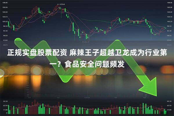 正规实盘股票配资 麻辣王子超越卫龙成为行业第一？食品安全问题频发