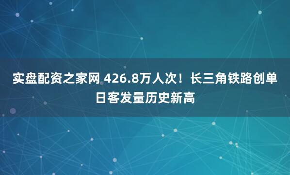 实盘配资之家网 426.8万人次！长三角铁路创单日客发量历史新高