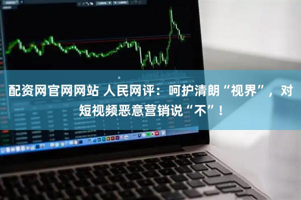 配资网官网网站 人民网评：呵护清朗“视界”，对短视频恶意营销说“不”！