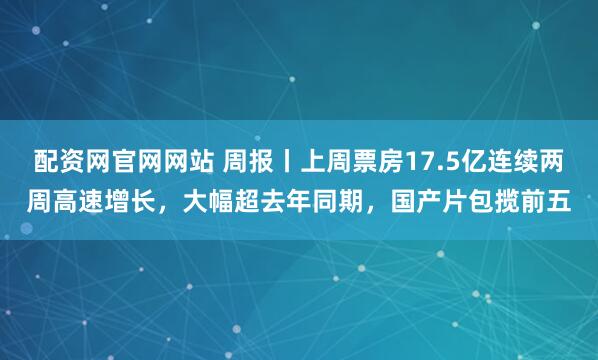 配资网官网网站 周报丨上周票房17.5亿连续两周高速增长，大幅超去年同期，国产片包揽前五
