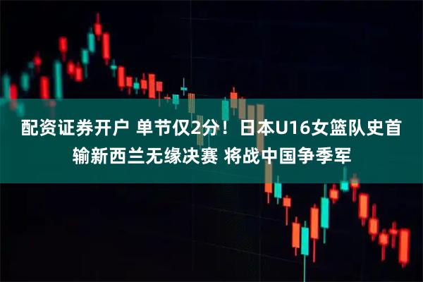 配资证券开户 单节仅2分！日本U16女篮队史首输新西兰无缘决赛 将战中国争季军