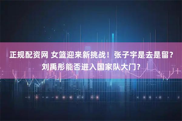 正规配资网 女篮迎来新挑战！张子宇是去是留？刘禹彤能否进入国家队大门？