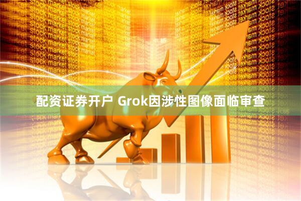 配资证券开户 Grok因涉性图像面临审查