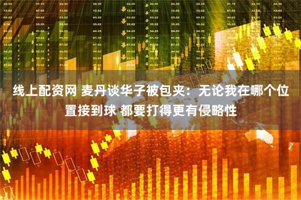 线上配资网 麦丹谈华子被包夹：无论我在哪个位置接到球 都要打得更有侵略性