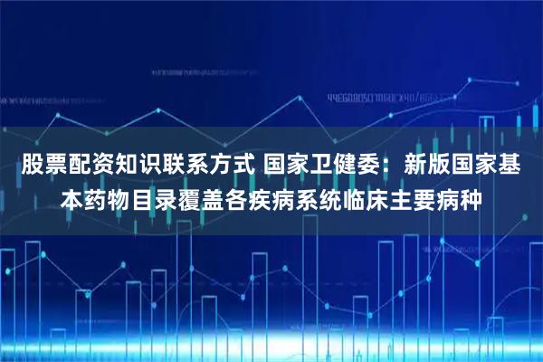 股票配资知识联系方式 国家卫健委：新版国家基本药物目录覆盖各疾病系统临床主要病种