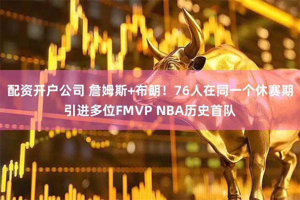 配资开户公司 詹姆斯+布朗！76人在同一个休赛期引进多位FMVP NBA历史首队