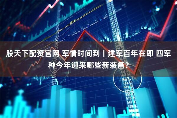 股天下配资官网 军情时间到丨建军百年在即 四军种今年迎来哪些新装备？