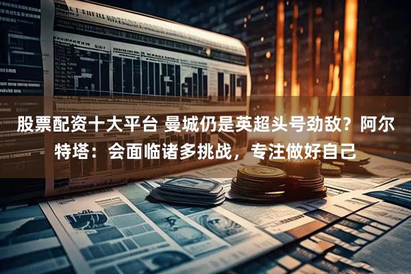股票配资十大平台 曼城仍是英超头号劲敌？阿尔特塔：会面临诸多挑战，专注做好自己