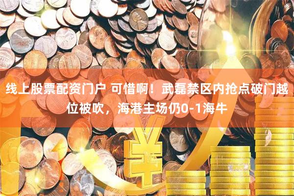线上股票配资门户 可惜啊！武磊禁区内抢点破门越位被吹，海港主场仍0-1海牛