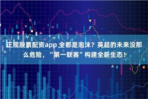 正规股票配资app 全都是泡沫？英超的未来没那么危险，“第一联赛”构建全新生态！