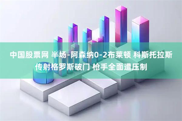 中国股票网 半场-阿森纳0-2布莱顿 科斯托拉斯传射格罗斯破门 枪手全面遭压制