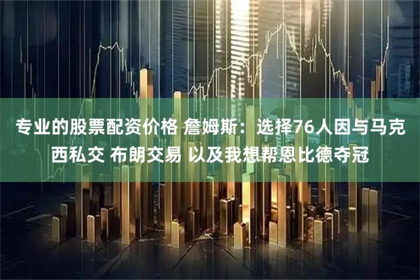 专业的股票配资价格 詹姆斯：选择76人因与马克西私交 布朗交易 以及我想帮恩比德夺冠